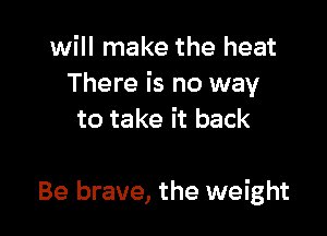 will make the heat
There is no way

to take it back

Be brave, the weight