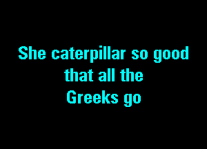 She caterpillar so good

that all the
Greeks go