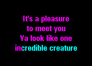 It's a pleasure
to meet you

Ya look like one
incredible creature