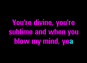 You're divine, you're

sublime and when you
blow my mind. yea