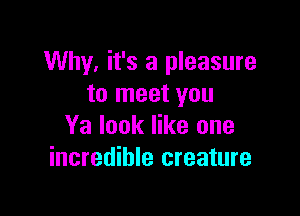 Why. it's a pleasure
to meet you

Ya look like one
incredible creature