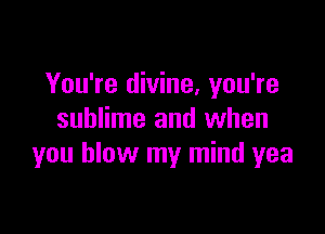 You're divine, you're

sublime and when
you blow my mind yea