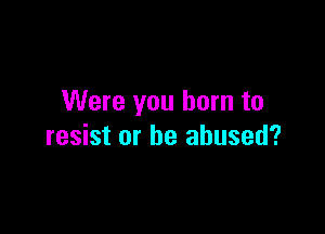 Were you burn to

resist or be abused?