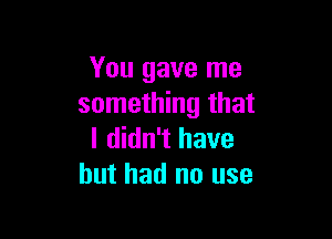 You gave me
something that

I didn't have
but had no use