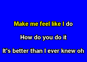 Make me feel like I do

How do you do it

It's better than I ever knew oh