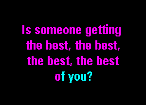 Is someone getting
the best. the best.

the best, the best
of you?
