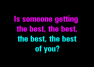 Is someone getting
the best. the best.

the best, the best
of you?