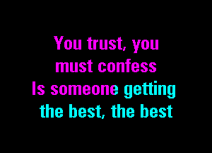 You trust, you
must confess

Is someone getting
the best, the best