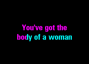 You've got the

body of a woman