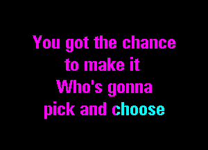 You got the chance
to make it

Who's gonna
pick and choose
