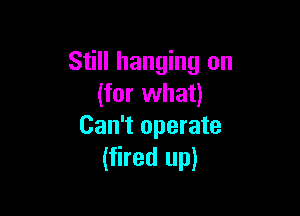 Still hanging on
(for what)

Can't operate
(fired up)