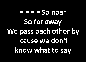 0 0 0 0 50 near
So far away

We pass each other by
'cause we don't
know what to say