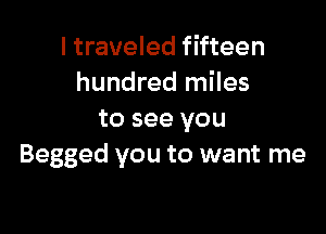 I traveled fifteen
hundred miles

to see you
Begged you to want me