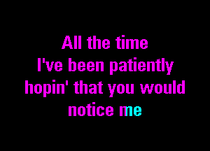 All the time
I've been patiently

hopin' that you would
notice me
