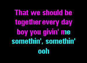 That we should be
togetherevery day

boy you givin' me
somethin'. somethin'
ooh