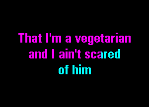 That I'm a vegetarian

and I ain't scared
of him