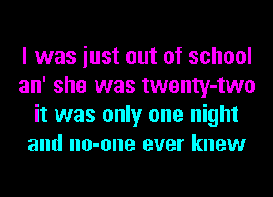I was iust out of school
an' she was twenty-two
it was only one night
and no-one ever knew