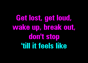 Get lost, get loud.
wake up. break out.

don't stop
'till it feels like