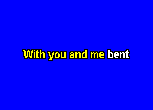With you and me bent