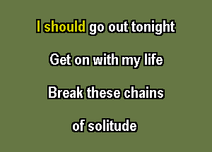 lshould go out tonight

Get on with my life
Break these chains

of solitude
