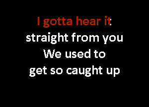 I gotta hear it
straight from you

We used to
get so caught up