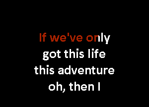 If we've only

got this life
this adventure
oh, then I