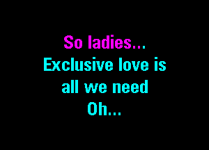 So ladies...
Exclusive love is

all we need
on...