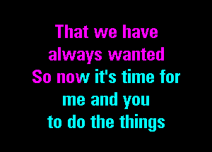 That we have
always wanted

So now it's time for
me and you
to do the things