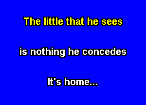 The little that he sees

is nothing he concedes

It's home...