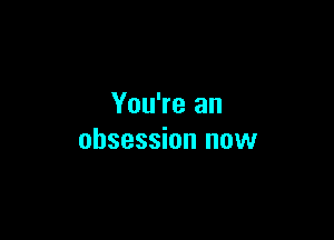 You're an

obsession now