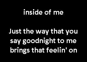 inside of me

Just the way that you
say goodnight to me
brings that feelin' on