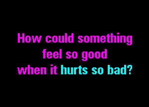 How could something

feel so good
when it hurts so bad?