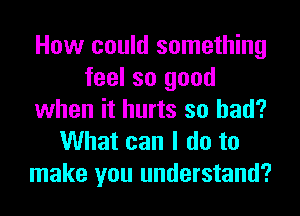 How could something
feel so good
when it hurts so bad?
What can I do to
make you understand?