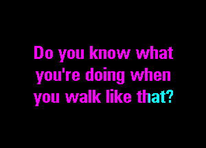 Do you know what

you're doing when
you walk like that?