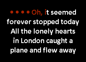 0 0 0 0 Oh, it seemed
forever stopped today
All the lonely hearts
in London caught a
plane and flew away