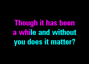 Though it has been

a while and without
you does it matter?