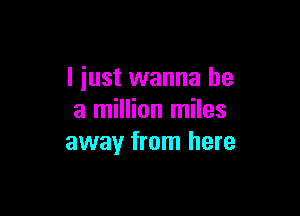 I just wanna be

a million miles
away from here