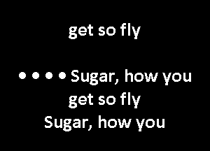 get so fly

0 0 0 0 Sugar, how you
get so fly
Sugar, how you