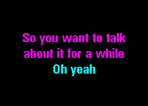 So you want to talk

about it for a while
Oh yeah