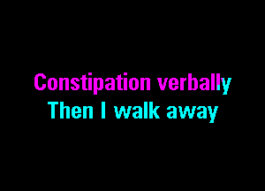 Constipation verballyr

Then I walk away