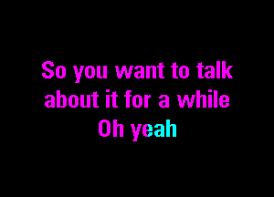 So you want to talk

about it for a while
Oh yeah