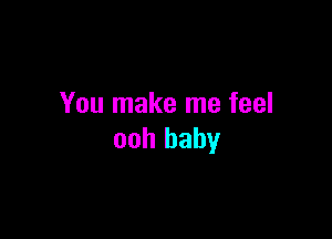 You make me feel

ooh baby