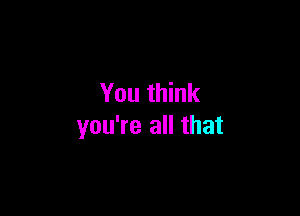 You think

you're all that