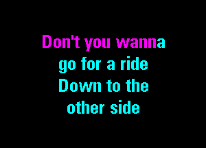 Don't you wanna
go for a ride

Down to the
other side
