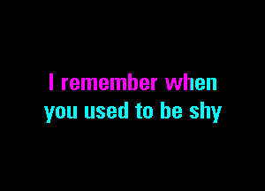 I remember when

you used to be shy