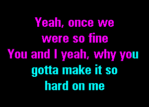 Yeah, once we
were so fine

You and I yeah, why you
gotta make it so
hard on me