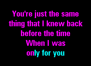 You're just the same
thing that I knew back

before the time
When I was
only for you
