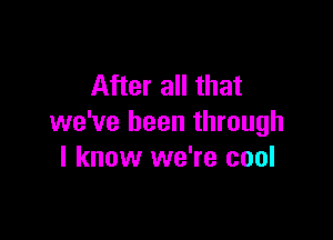 After all that

we've been through
I know we're cool