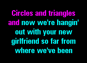 Circles and triangles
and now we're hangin'
out with your new
girlfriend so far from
where we've been