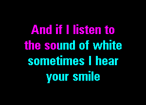 And if I listen to
the sound of white

sometimes I hear
your smile